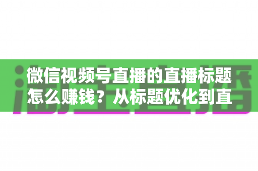 微信视频号直播的直播标题怎么赚钱？从标题优化到直播变现的完整实战指南