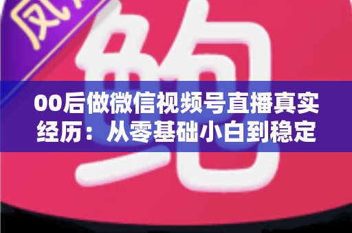 00后做微信视频号直播真实经历：从零基础小白到稳定开播的全程复盘与避坑指南