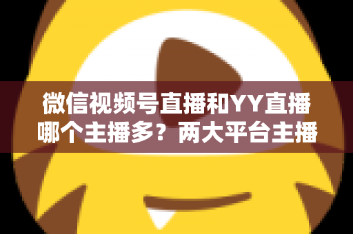 微信视频号直播和YY直播哪个主播多？两大平台主播规模深度对比全解析