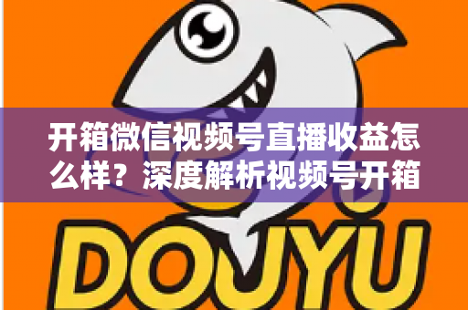 开箱微信视频号直播收益怎么样？深度解析视频号开箱直播的赚钱方式与真实收益水平
