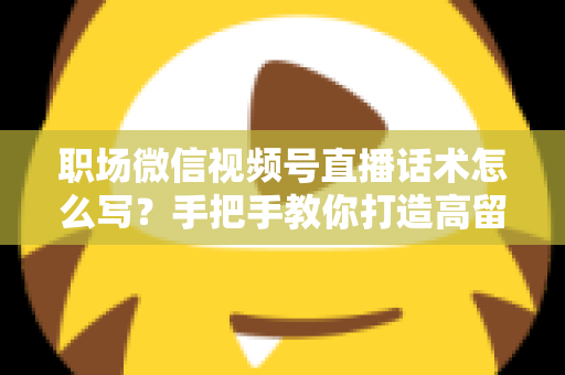 职场微信视频号直播话术怎么写?手把手教你打造高留存、高转化的直播脚本 职场微信视频号直播话术怎么写?手把手教你打造高留存、高转化的直播脚本