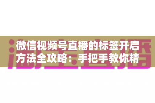 微信视频号直播的标签开启方法全攻略：手把手教你精准定位流量，让直播间人气翻倍