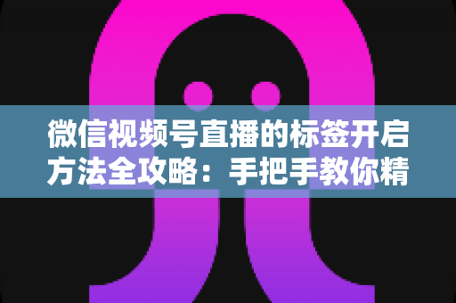 微信视频号直播的标签开启方法全攻略：手把手教你精准定位流量，让直播间人气翻倍