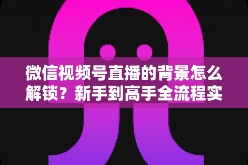 微信视频号直播的背景怎么解锁？新手到高手全流程实操指南