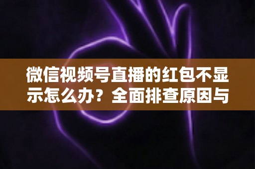 微信视频号直播的红包不显示怎么办？全面排查原因与实用解决方案一文读懂