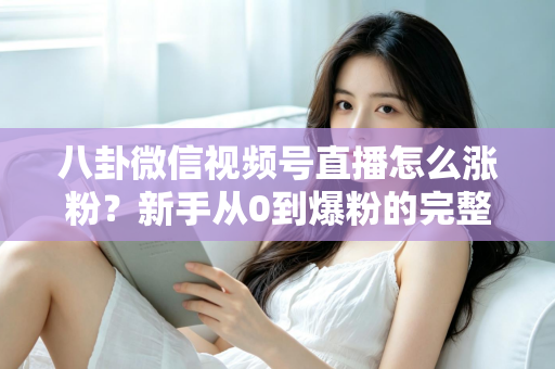 八卦微信视频号直播怎么涨粉？新手从0到爆粉的完整实操指南与避坑手册