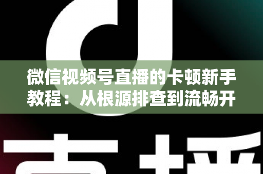 微信视频号直播的卡顿新手教程：从根源排查到流畅开播的完整优化指南