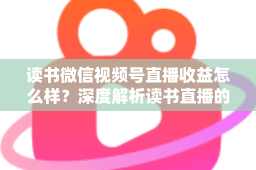 读书微信视频号直播收益怎么样?深度解析读书直播的真实收入与变现全攻略 读书微信视频号直播收益怎么样?深度解析读书直播的真实收入与变现全攻略