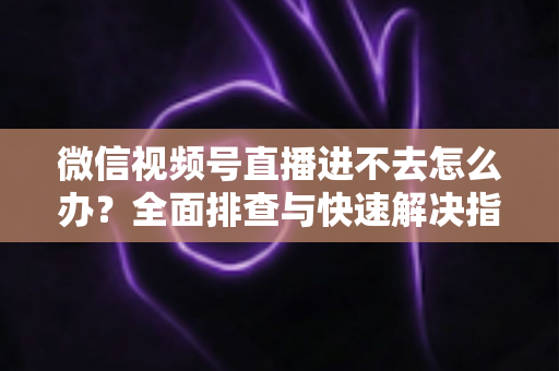 微信视频号直播进不去怎么办?全面排查与快速解决指南 微信视频号直播进不去怎么办?全面排查与快速解决指南