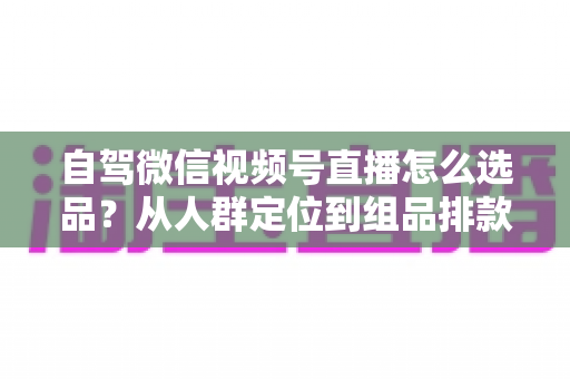 自驾微信视频号直播怎么选品?从人群定位到组品排款的保姆级实战指南 自驾微信视频号直播怎么选品?从人群定位到组品排款的保姆级实战指南