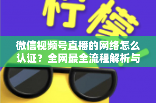 微信视频号直播的网络怎么认证？全网最全流程解析与实战开播指南