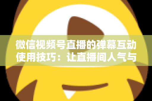 微信视频号直播的弹幕互动使用技巧：让直播间人气与转化双提升的实战手册