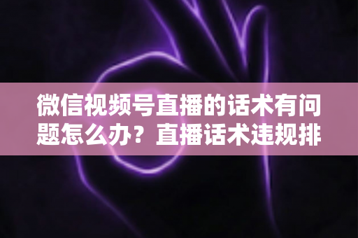 微信视频号直播的话术有问题怎么办?直播话术违规排查与优化全攻略 微信视频号直播的话术有问题怎么办?直播话术违规排查与优化全攻略