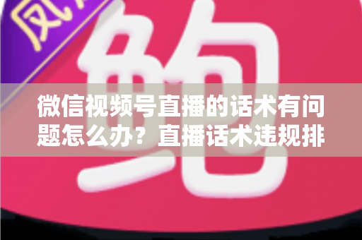 微信视频号直播的话术有问题怎么办?直播话术违规排查与优化全攻略 微信视频号直播的话术有问题怎么办?直播话术违规排查与优化全攻略