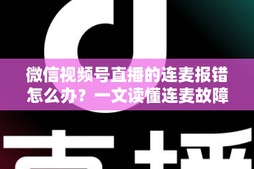 微信视频号直播的连麦报错怎么办？一文读懂连麦故障排查与快速解决全攻略