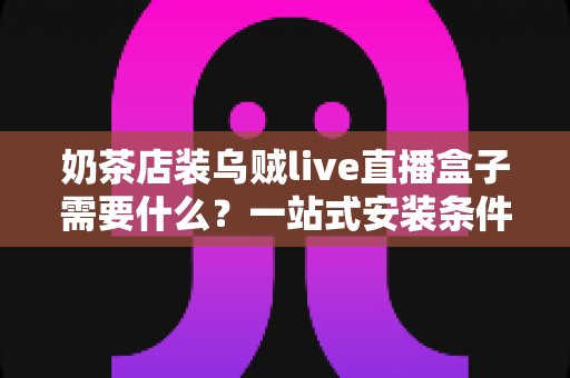 奶茶店装乌贼live直播盒子需要什么?一站式安装条件、设备清单与避坑指南全解析 奶茶店装乌贼live直播盒子需要什么?一站式安装条件、设备清单与避坑指南全解析