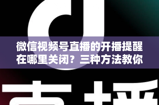 微信视频号直播的开播提醒在哪里关闭？三种方法教你轻松屏蔽开播通知，告别消息打扰