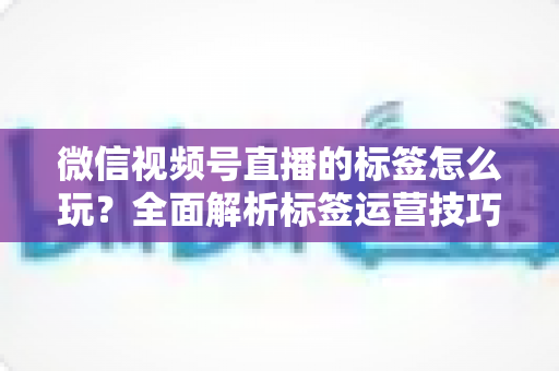 微信视频号直播的标签怎么玩？全面解析标签运营技巧与实战攻略