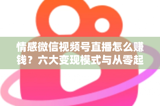 情感微信视频号直播怎么赚钱？六大变现模式与从零起步实操全指南