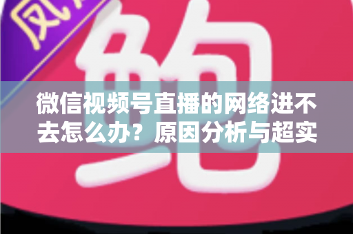 微信视频号直播的网络进不去怎么办？原因分析与超实用解决指南（2025最新版）