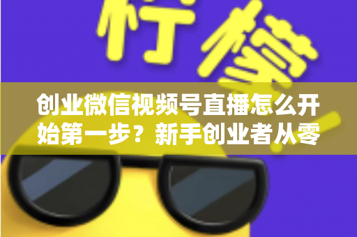 创业微信视频号直播怎么开始第一步？新手创业者从零开播的完整实战指南
