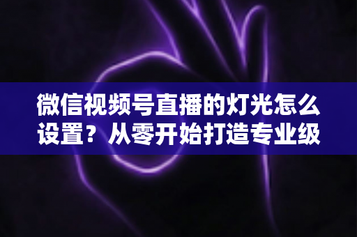 微信视频号直播的灯光怎么设置？从零开始打造专业级直播间灯光方案全攻略