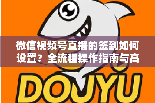 微信视频号直播的签到如何设置?全流程操作指南与高效运营技巧分享 微信视频号直播的签到如何设置?全流程操作指南与高效运营技巧分享