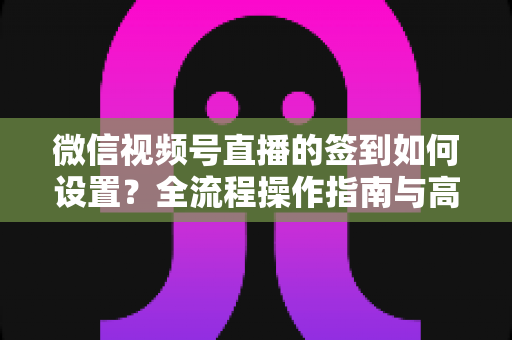 微信视频号直播的签到如何设置?全流程操作指南与高效运营技巧分享 微信视频号直播的签到如何设置?全流程操作指南与高效运营技巧分享