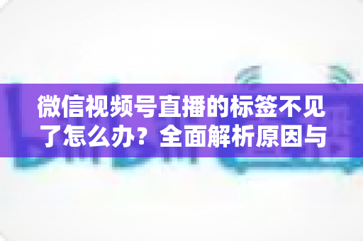 微信视频号直播的标签不见了怎么办？全面解析原因与恢复方法，助你快速找回流量入口