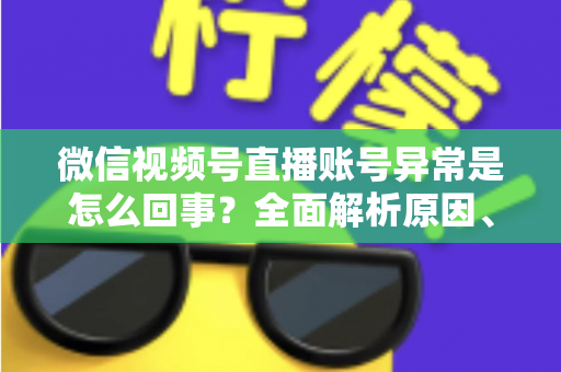 微信视频号直播账号异常是怎么回事?全面解析原因、解决方法与预防指南 微信视频号直播账号异常是怎么回事?全面解析原因、解决方法与预防指南