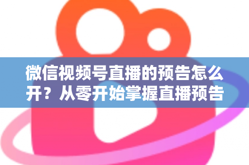微信视频号直播的预告怎么开？从零开始掌握直播预告设置方法与引流技巧全攻略