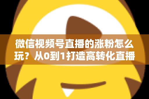 微信视频号直播的涨粉怎么玩？从0到1打造高转化直播间涨粉全攻略