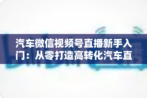 汽车微信视频号直播新手入门:从零打造高转化汽车直播间的实战指南 汽车微信视频号直播新手入门:从零打造高转化汽车直播间的实战指南