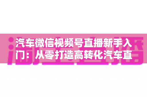 汽车微信视频号直播新手入门:从零打造高转化汽车直播间的实战指南 汽车微信视频号直播新手入门:从零打造高转化汽车直播间的实战指南