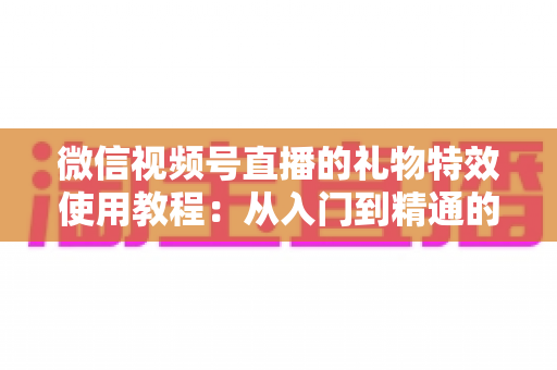 微信视频号直播的礼物特效使用教程：从入门到精通的完整实操指南
