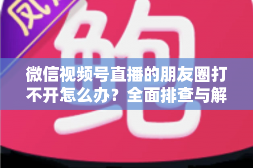 微信视频号直播的朋友圈打不开怎么办?全面排查与解决方案指南 微信视频号直播的朋友圈打不开怎么办?全面排查与解决方案指南