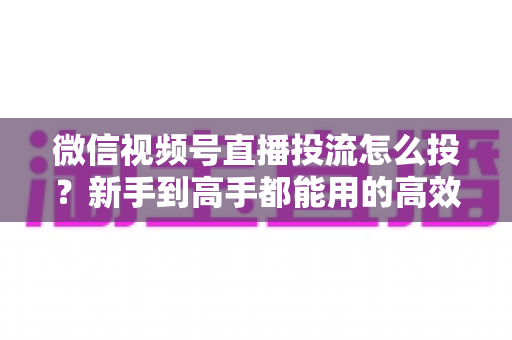 微信视频号直播投流怎么投?新手到高手都能用的高效投放实战指南 微信视频号直播投流怎么投?新手到高手都能用的高效投放实战指南