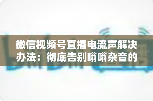 微信视频号直播电流声解决办法：彻底告别嗡嗡杂音的完整指南