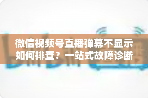 微信视频号直播弹幕不显示如何排查?一站式故障诊断与解决方案完全指南 微信视频号直播弹幕不显示如何排查?一站式故障诊断与解决方案完全指南