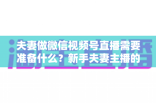 夫妻做微信视频号直播需要准备什么？新手夫妻主播的账号、设备、内容与运营全攻略