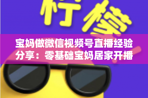 宝妈做微信视频号直播经验分享：零基础宝妈居家开播实战全攻略
