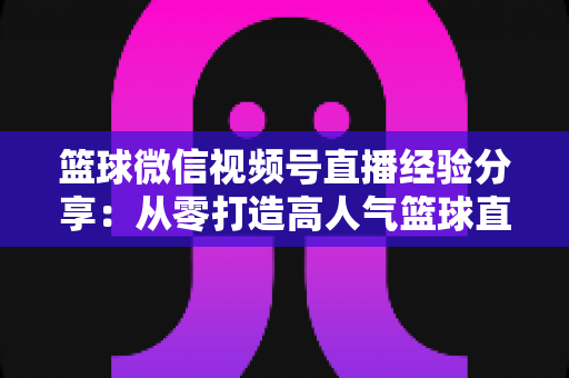 篮球微信视频号直播经验分享:从零打造高人气篮球直播间的完整实战指南 篮球微信视频号直播经验分享:从零打造高人气篮球直播间的完整实战指南