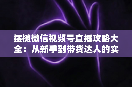 摆摊微信视频号直播攻略大全：从新手到带货达人的实战指南