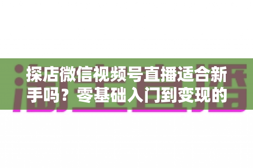 探店微信视频号直播适合新手吗？零基础入门到变现的全攻略详解