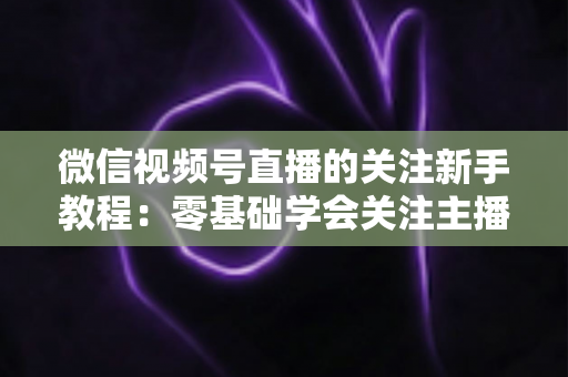 微信视频号直播的关注新手教程：零基础学会关注主播与快速涨粉的完整实操指南