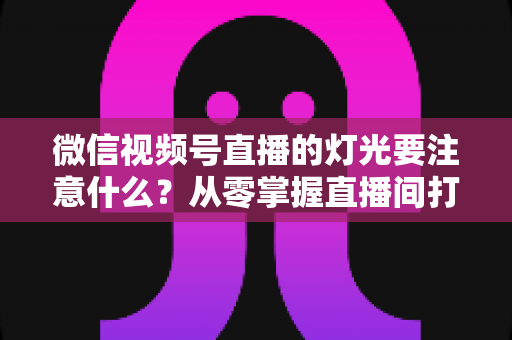 微信视频号直播的灯光要注意什么?从零掌握直播间打光技巧的完整指南 微信视频号直播的灯光要注意什么?从零掌握直播间打光技巧的完整指南