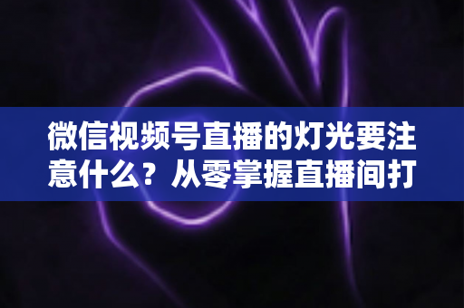 微信视频号直播的灯光要注意什么?从零掌握直播间打光技巧的完整指南 微信视频号直播的灯光要注意什么?从零掌握直播间打光技巧的完整指南