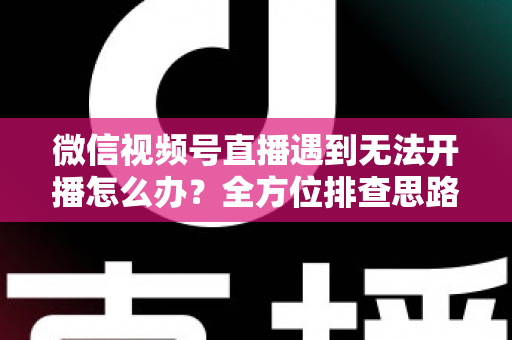微信视频号直播遇到无法开播怎么办？全方位排查思路与实用解决方案一网打尽