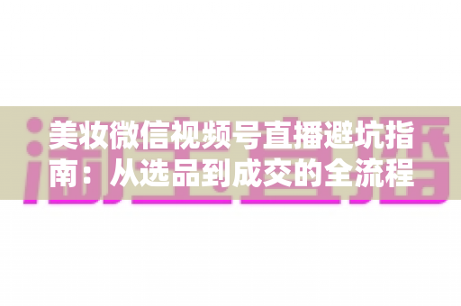 美妆微信视频号直播避坑指南：从选品到成交的全流程实战攻略