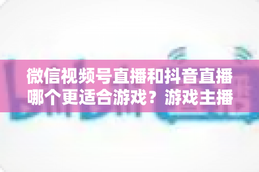 微信视频号直播和抖音直播哪个更适合游戏？游戏主播平台选择深度评测指南